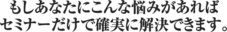 もしあなたにこんな悩みがあればセミナーだけで確実に解決できます。