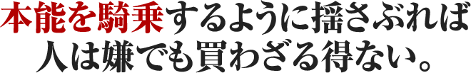 本能を騎乗するように揺さぶれば人は嫌でも買わざる得ない。