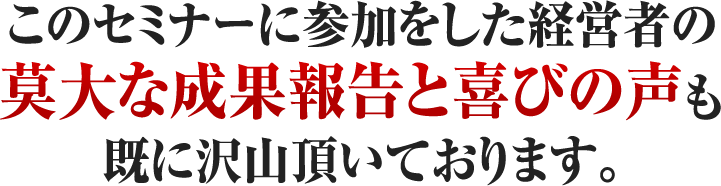 このセミナーに参加をした経営者の莫大な成果報告と喜びの声も既に沢山頂いております。